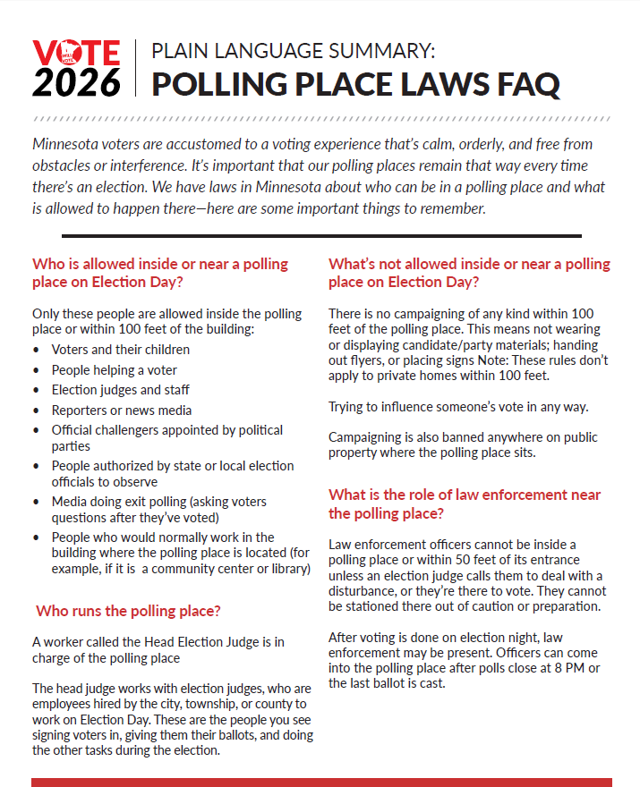 2026 Polling Place Laws FAQ
Who is allowed inside or near a polling place on Election Day? Voters and their children, people helping a voter, election judges and staff, reporters or news media, official challengers appointed by political parties, observers authorized by state or local election officials, people who would normally work in that building.  Not allowed: campaigning of any kind within 100 ft, trying to influence someone's vote, campaigning on public property where a polling place sits.

Law enforcement can't be inside a polling place or within 50 ft of its entrance unless an election judge calls them to deal with a disturbance, or they are there to vote. They can't be stationed outside in case.  Head Election Judge is in charge of the polling place.